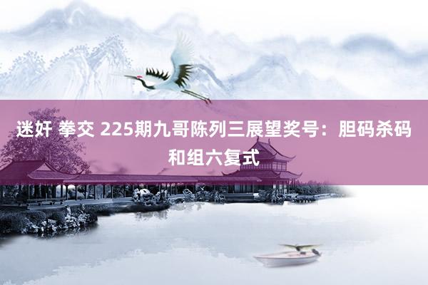 迷奸 拳交 225期九哥陈列三展望奖号:胆码杀码和组六复式