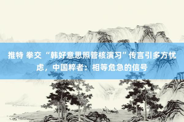 推特 拳交 “韩好意思照管核演习”传言引多方忧虑,中国粹者:相等危急的信号
