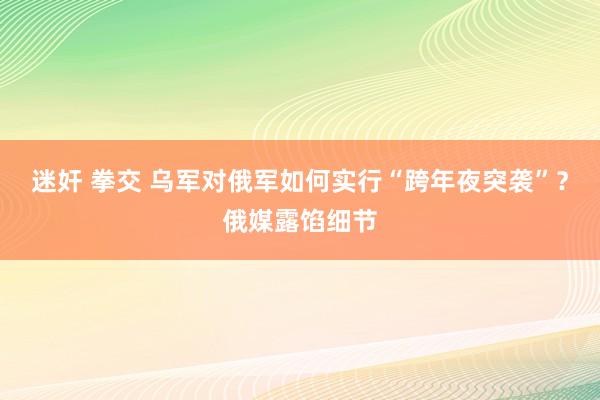 迷奸 拳交 乌军对俄军如何实行“跨年夜突袭”?俄媒露馅细节