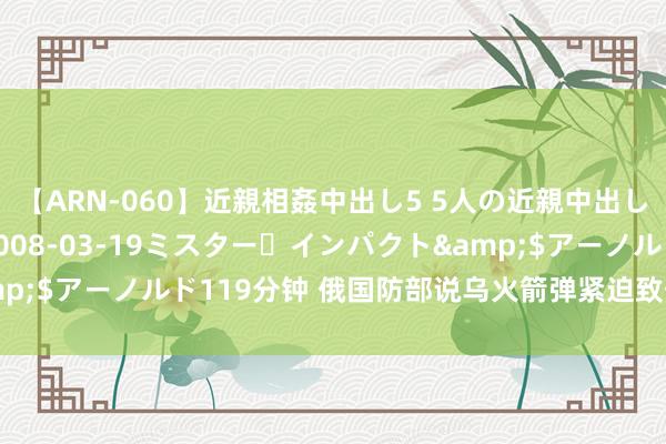 【ARN-060】近親相姦中出し5 5人の近親中出し物語</a>2008-03-19ミスター・インパクト&$アーノルド119分钟 俄国防部说乌火箭弹紧迫致俄军63东谈主损失