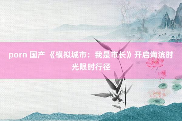 porn 国产 《模拟城市：我是市长》开启海滨时光限时行径