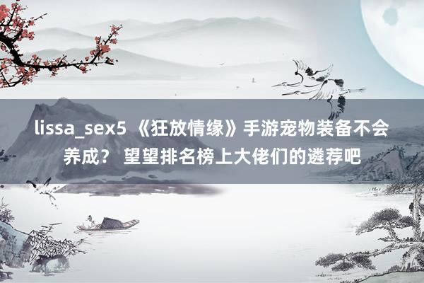 lissa_sex5 《狂放情缘》手游宠物装备不会养成？ 望望排名榜上大佬们的遴荐吧