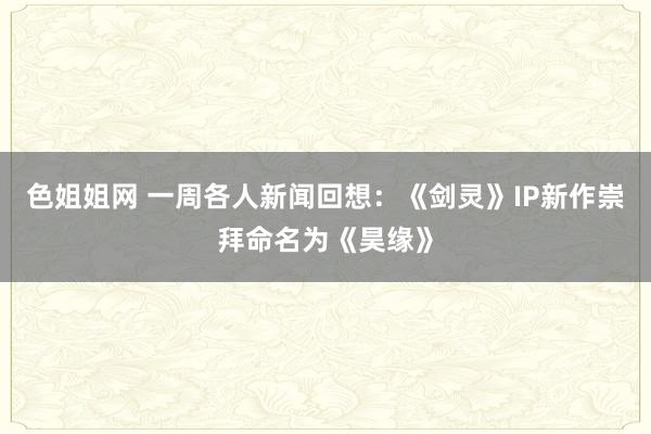 色姐姐网 一周各人新闻回想：《剑灵》IP新作崇拜命名为《昊缘》