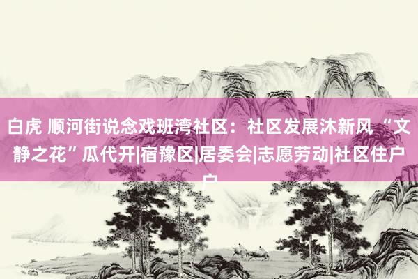 白虎 顺河街说念戏班湾社区:社区发展沐新风 “文静之花”瓜代开|宿豫区|居委会|志愿劳动|社区住户