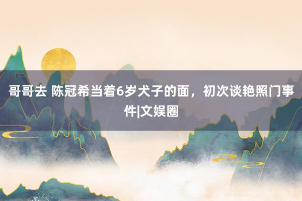 哥哥去 陈冠希当着6岁犬子的面，初次谈艳照门事件|文娱圈