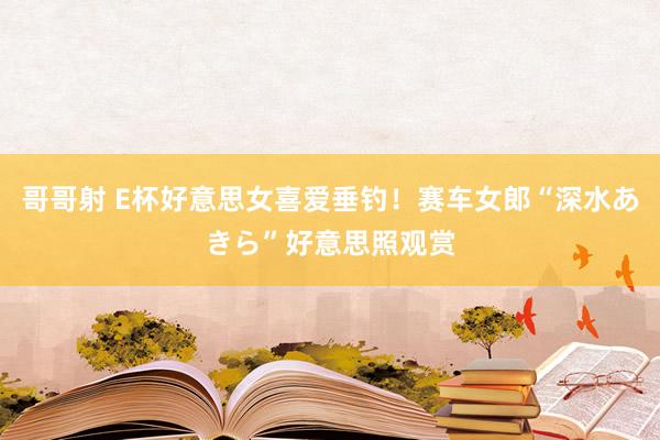 哥哥射 E杯好意思女喜爱垂钓!赛车女郎“深水あきら”好意思照观赏