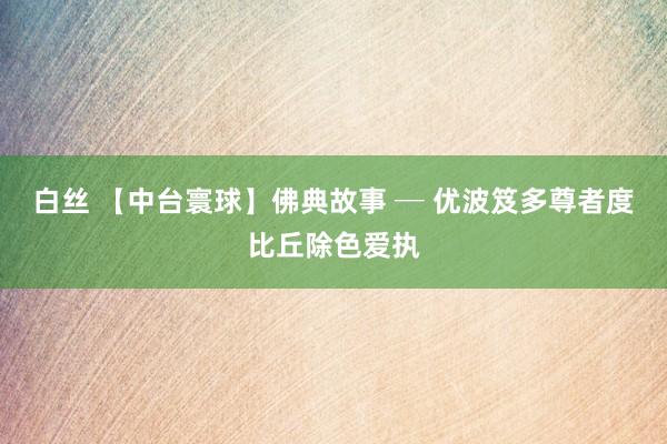 白丝 【中台寰球】佛典故事 ─ 优波笈多尊者度比丘除色爱执