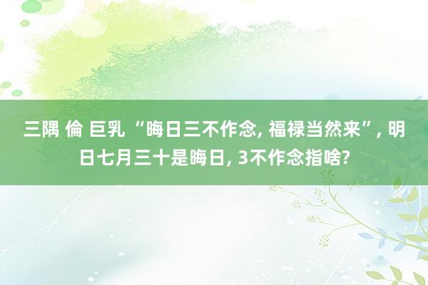 三隅 倫 巨乳 “晦日三不作念， 福禄当然来”， 明日七月三十是晦日， 3不作念指啥?