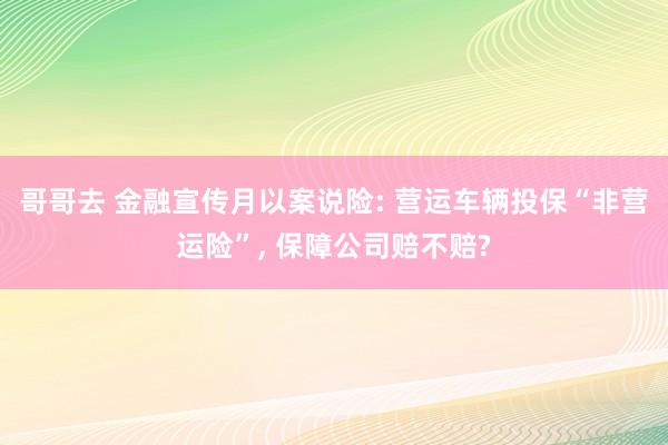 哥哥去 金融宣传月以案说险: 营运车辆投保“非营运险”， 保障公司赔不赔?