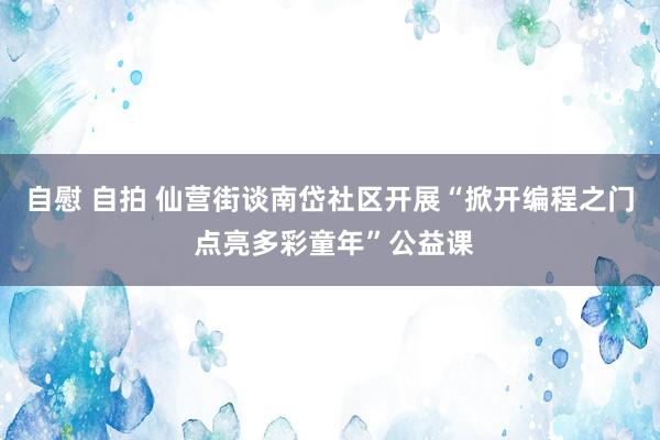 自慰 自拍 仙营街谈南岱社区开展“掀开编程之门 点亮多彩童年”公益课