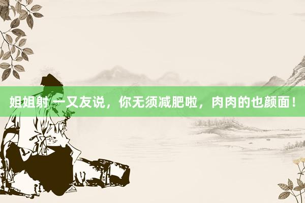 姐姐射 一又友说，你无须减肥啦，<a href=