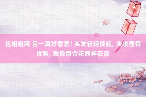 色姐姐网 吕一真好意思! 头发轻轻挽起， 淡妆显得优雅， 就像百合花同样在意