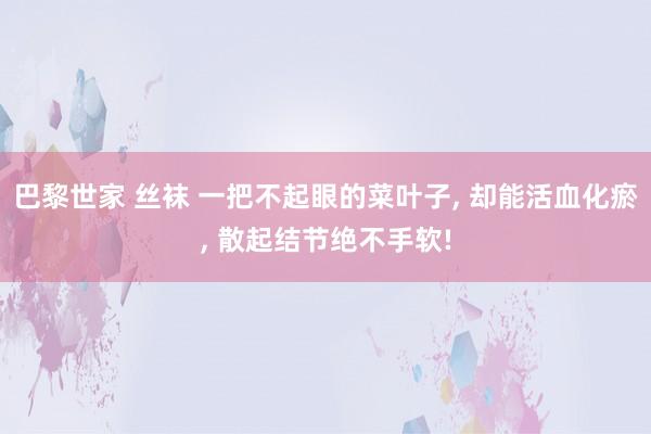 巴黎世家 丝袜 一把不起眼的菜叶子， 却能活血化瘀， 散起结节绝不手软!