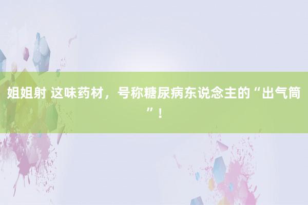 姐姐射 这味药材,号称糖尿病东说念主的“出气筒”!