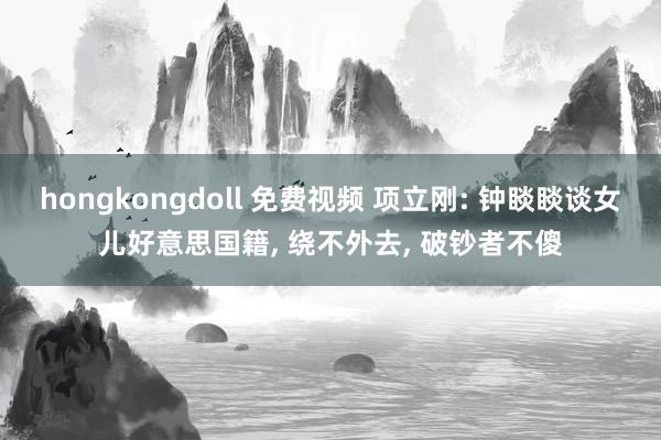 hongkongdoll 免费视频 项立刚: 钟睒睒谈女儿好意思国籍， 绕不外去， 破钞者不傻