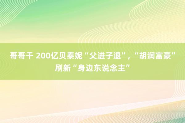 哥哥干 200亿贝泰妮“父进子退”， “胡润富豪”刷新“身边东说念主”