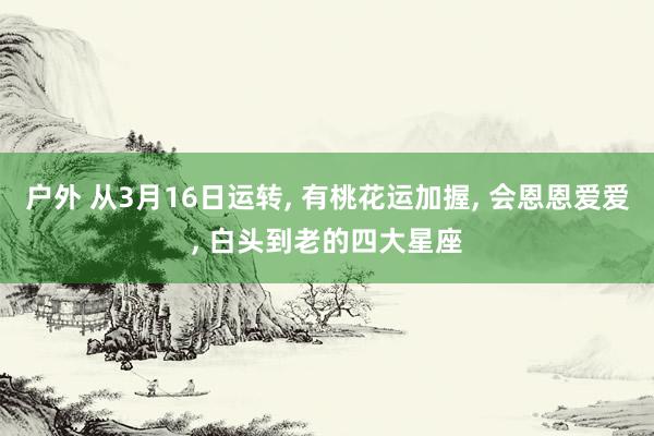 户外 从3月16日运转， 有桃花运加握， 会恩恩爱爱， 白头到老的四大星座