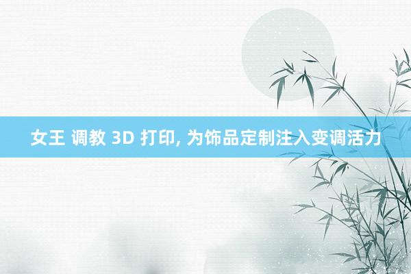 女王 调教 3D 打印， 为饰品定制注入变调活力