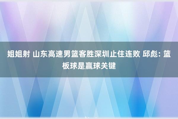 姐姐射 山东高速男篮客胜深圳止住连败 邱彪: 篮板球是赢球关键