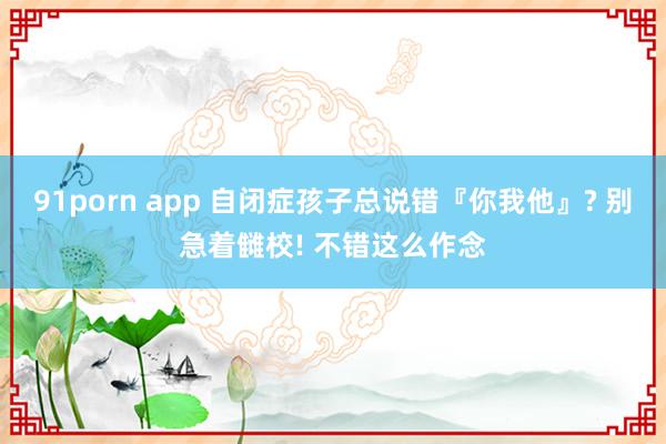 91porn app 自闭症孩子总说错『你我他』? 别急着雠校! 不错这么作念