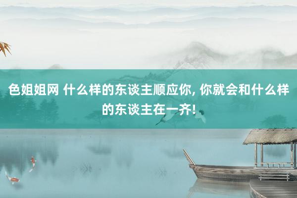 色姐姐网 什么样的东谈主顺应你， 你就会和什么样的东谈主在一齐!