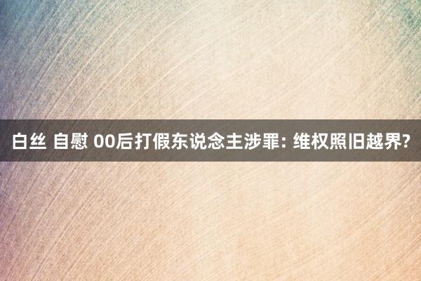 白丝 自慰 00后打假东说念主涉罪: 维权照旧越界?