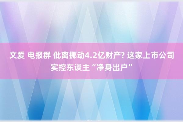 文爱 电报群 仳离挪动4.2亿财产? 这家上市公司实控东谈主“净身出户”