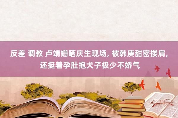 反差 调教 卢靖姗晒庆生现场， 被韩庚甜密搂肩， 还挺着孕肚抱犬子极少不娇气
