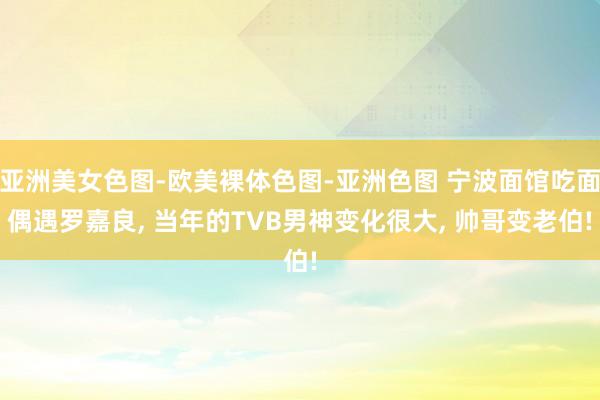 亚洲美女色图-欧美裸体色图-亚洲色图 宁波面馆吃面偶遇罗嘉良， 当年的TVB男神变化很大， 帅哥变老伯!