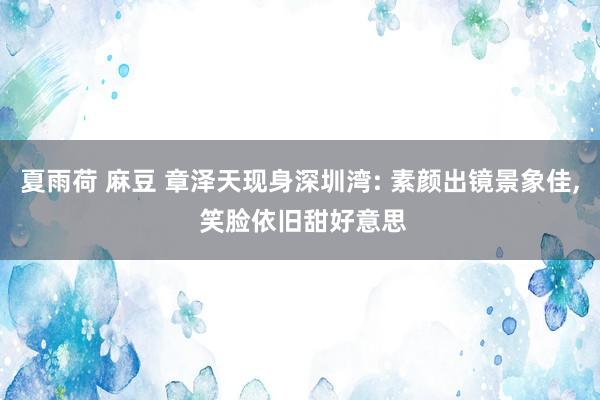 夏雨荷 麻豆 章泽天现身深圳湾: 素颜出镜景象佳， 笑脸依旧甜好意思