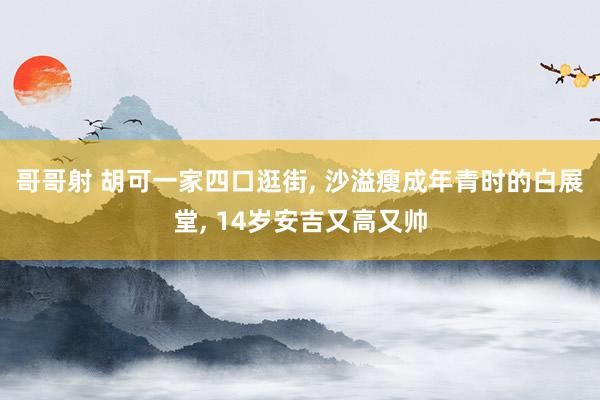 哥哥射 胡可一家四口逛街， 沙溢瘦成年青时的白展堂， 14岁安吉又高又帅