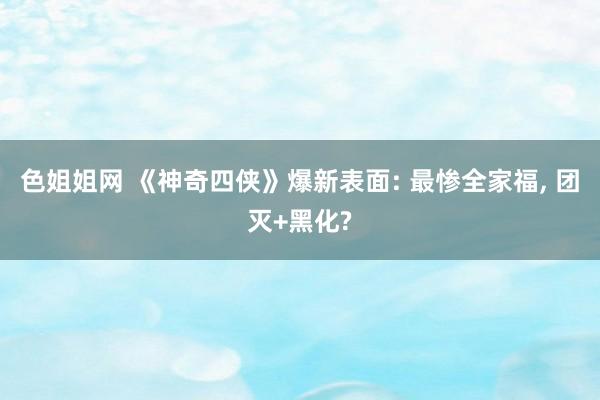 色姐姐网 《神奇四侠》爆新表面: 最惨全家福， 团灭+黑化?