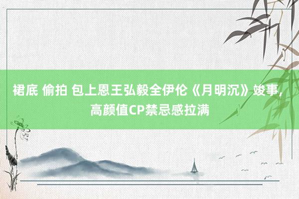 裙底 偷拍 包上恩王弘毅全伊伦《月明沉》竣事， 高颜值CP禁忌感拉满