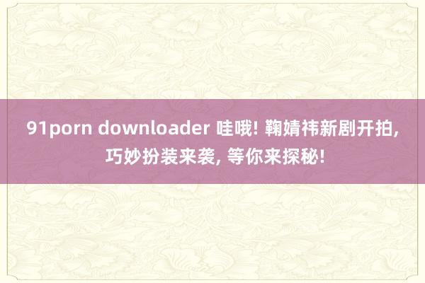 91porn downloader 哇哦! 鞠婧祎新剧开拍， 巧妙扮装来袭， 等你来探秘!