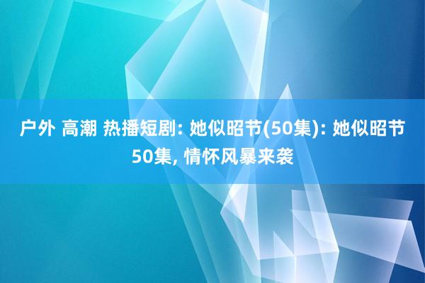户外 高潮 热播短剧: 她似昭节(50集): 她似昭节50集， 情怀风暴来袭